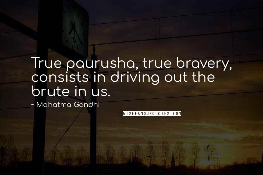 Mahatma Gandhi Quotes: True paurusha, true bravery, consists in driving out the brute in us.