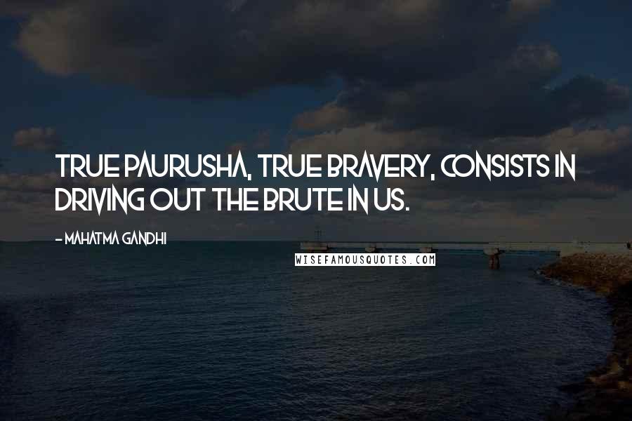 Mahatma Gandhi Quotes: True paurusha, true bravery, consists in driving out the brute in us.