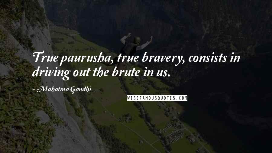 Mahatma Gandhi Quotes: True paurusha, true bravery, consists in driving out the brute in us.