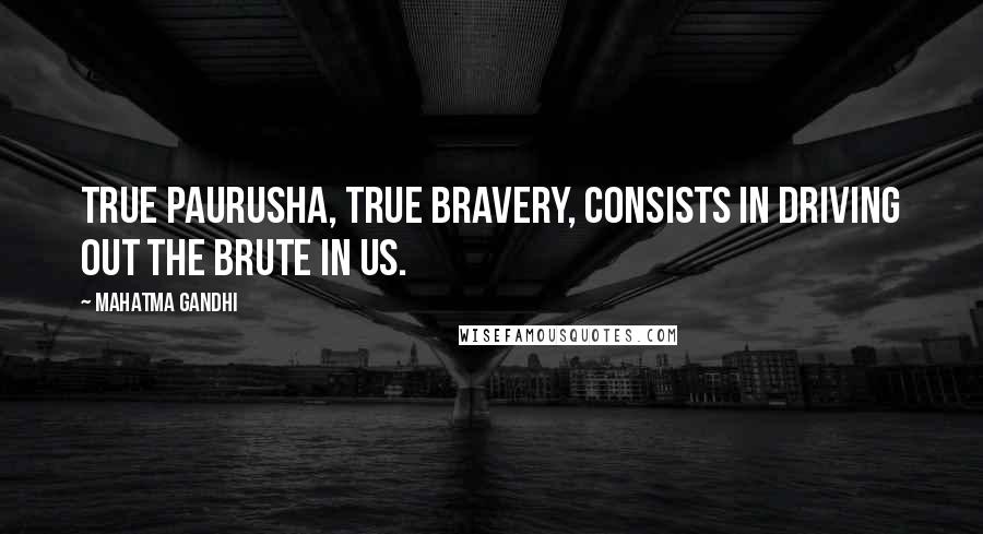 Mahatma Gandhi Quotes: True paurusha, true bravery, consists in driving out the brute in us.