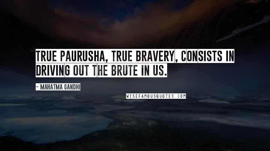 Mahatma Gandhi Quotes: True paurusha, true bravery, consists in driving out the brute in us.