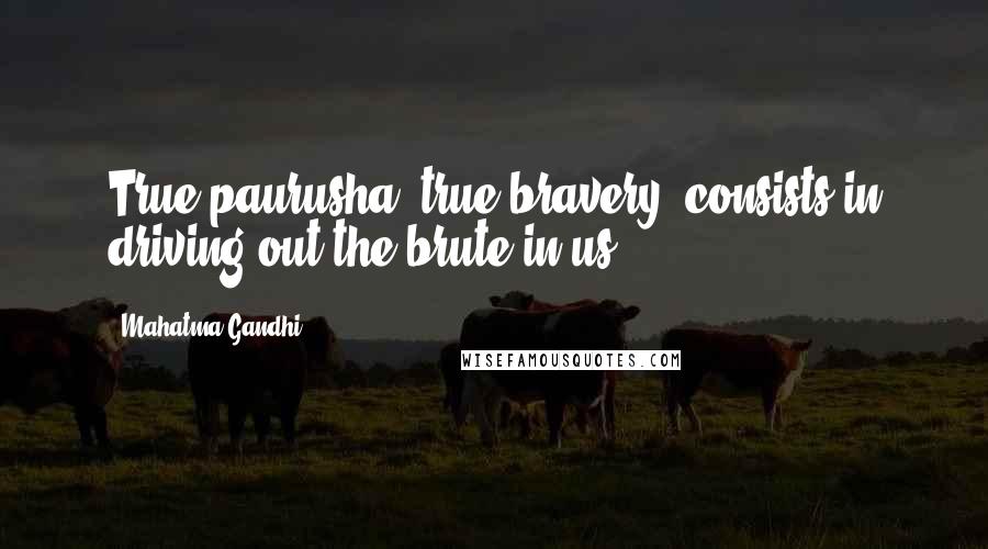 Mahatma Gandhi Quotes: True paurusha, true bravery, consists in driving out the brute in us.