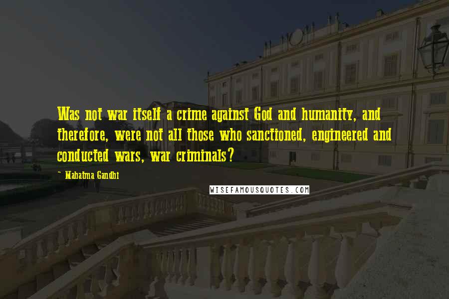 Mahatma Gandhi Quotes: Was not war itself a crime against God and humanity, and therefore, were not all those who sanctioned, engineered and conducted wars, war criminals?