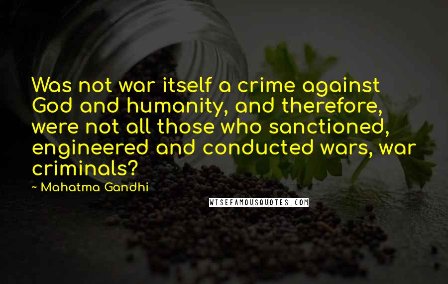 Mahatma Gandhi Quotes: Was not war itself a crime against God and humanity, and therefore, were not all those who sanctioned, engineered and conducted wars, war criminals?
