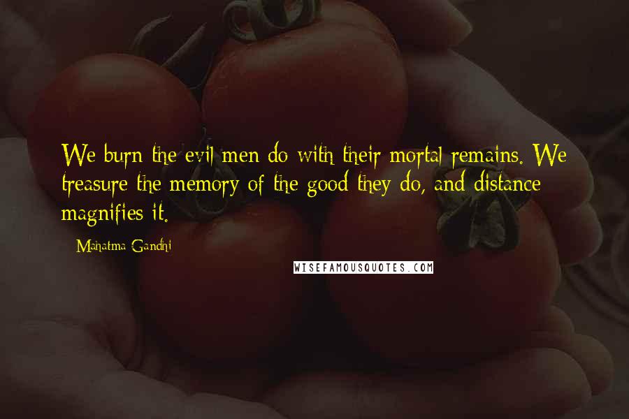 Mahatma Gandhi Quotes: We burn the evil men do with their mortal remains. We treasure the memory of the good they do, and distance magnifies it.