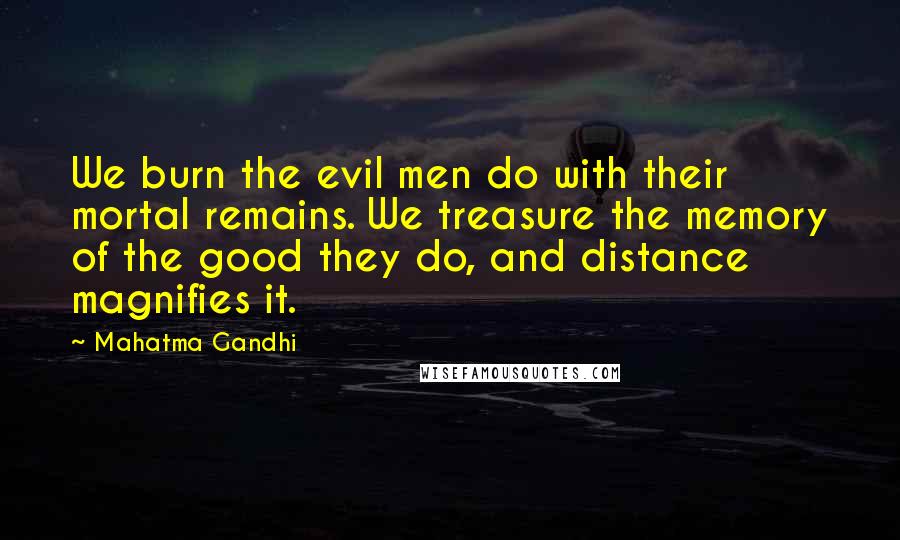 Mahatma Gandhi Quotes: We burn the evil men do with their mortal remains. We treasure the memory of the good they do, and distance magnifies it.