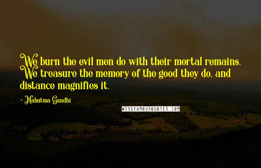 Mahatma Gandhi Quotes: We burn the evil men do with their mortal remains. We treasure the memory of the good they do, and distance magnifies it.