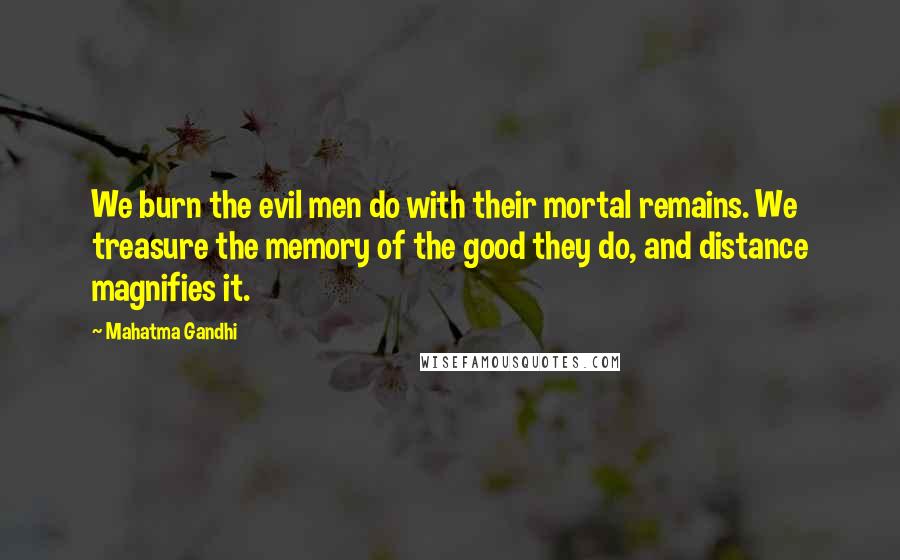 Mahatma Gandhi Quotes: We burn the evil men do with their mortal remains. We treasure the memory of the good they do, and distance magnifies it.