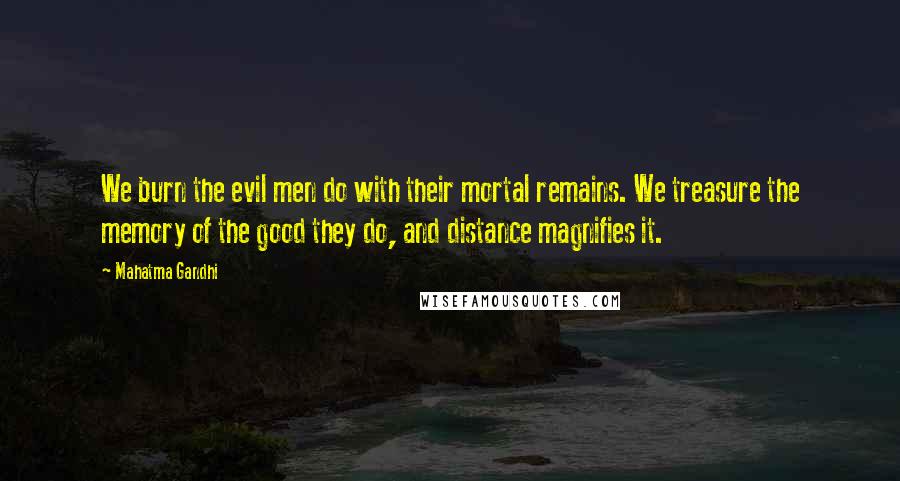 Mahatma Gandhi Quotes: We burn the evil men do with their mortal remains. We treasure the memory of the good they do, and distance magnifies it.