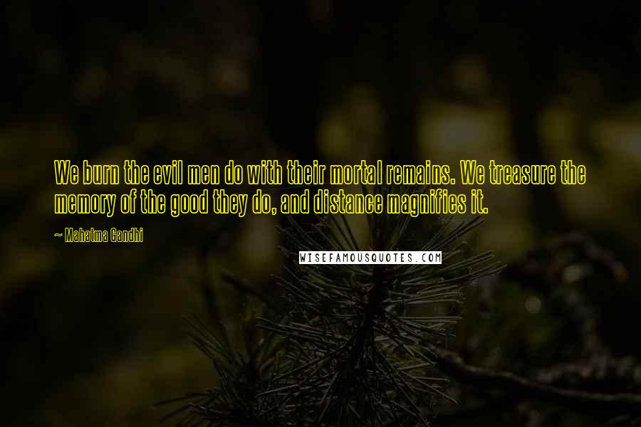 Mahatma Gandhi Quotes: We burn the evil men do with their mortal remains. We treasure the memory of the good they do, and distance magnifies it.