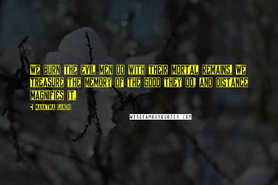 Mahatma Gandhi Quotes: We burn the evil men do with their mortal remains. We treasure the memory of the good they do, and distance magnifies it.