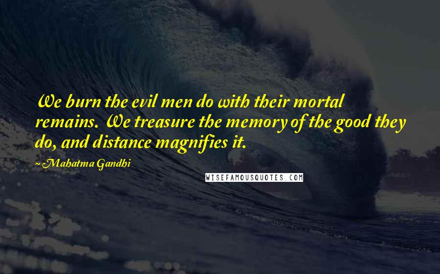 Mahatma Gandhi Quotes: We burn the evil men do with their mortal remains. We treasure the memory of the good they do, and distance magnifies it.