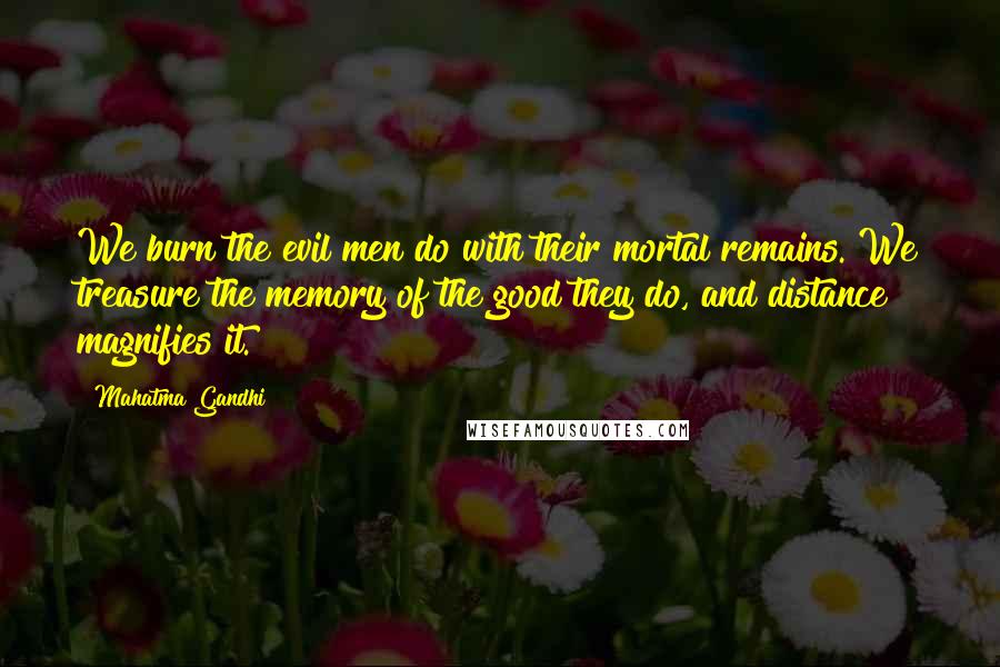 Mahatma Gandhi Quotes: We burn the evil men do with their mortal remains. We treasure the memory of the good they do, and distance magnifies it.