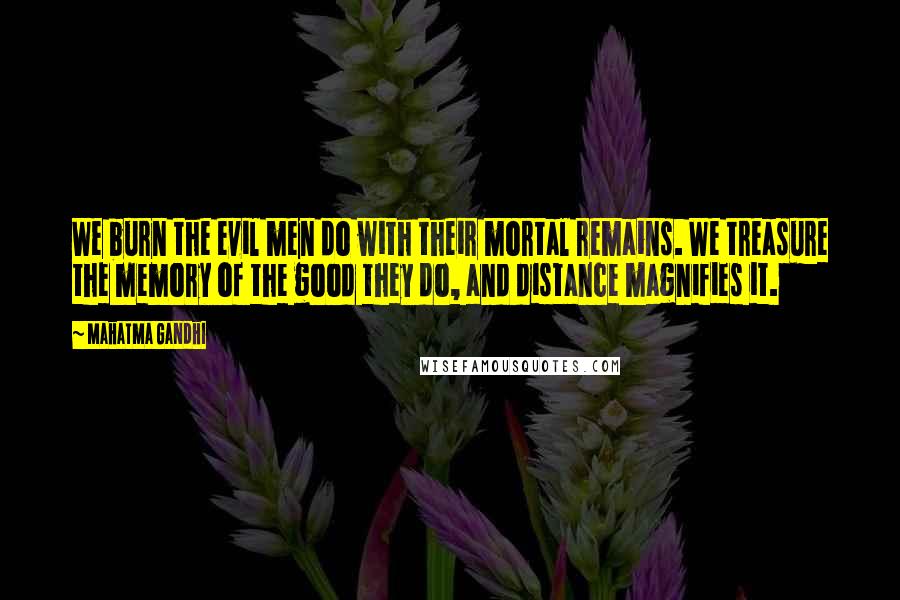 Mahatma Gandhi Quotes: We burn the evil men do with their mortal remains. We treasure the memory of the good they do, and distance magnifies it.