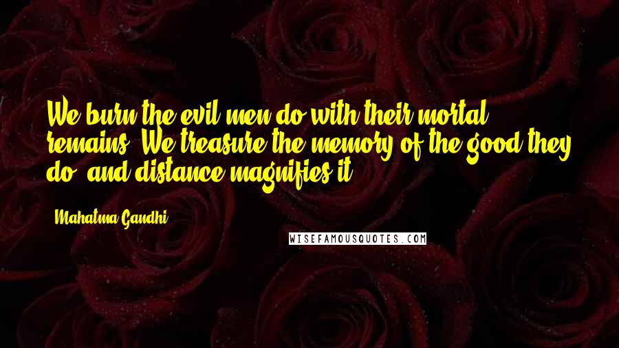 Mahatma Gandhi Quotes: We burn the evil men do with their mortal remains. We treasure the memory of the good they do, and distance magnifies it.