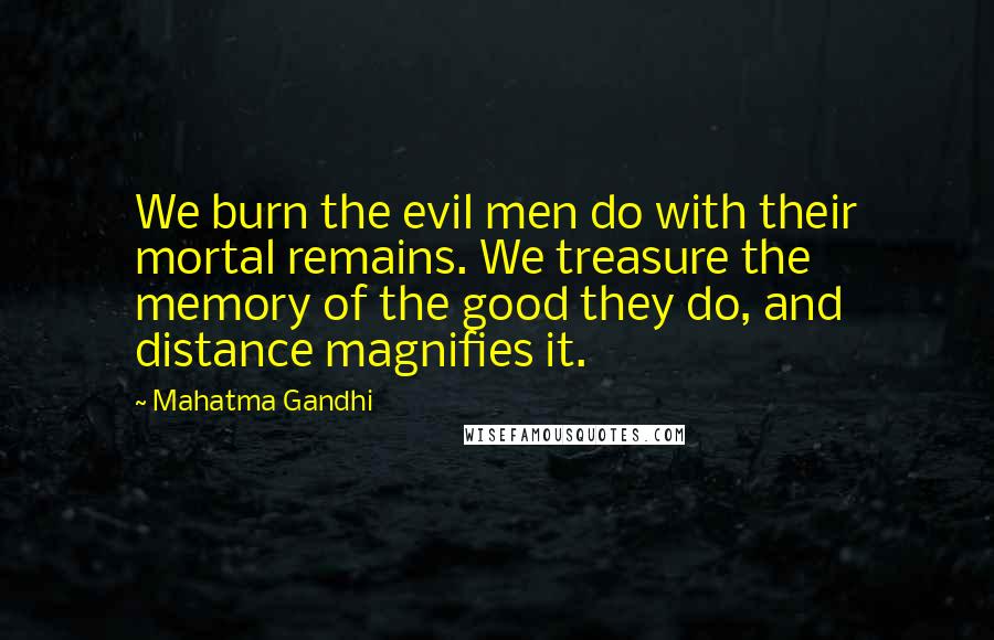 Mahatma Gandhi Quotes: We burn the evil men do with their mortal remains. We treasure the memory of the good they do, and distance magnifies it.