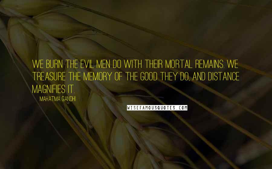 Mahatma Gandhi Quotes: We burn the evil men do with their mortal remains. We treasure the memory of the good they do, and distance magnifies it.