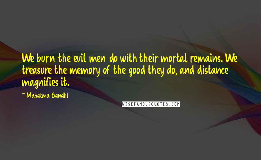 Mahatma Gandhi Quotes: We burn the evil men do with their mortal remains. We treasure the memory of the good they do, and distance magnifies it.