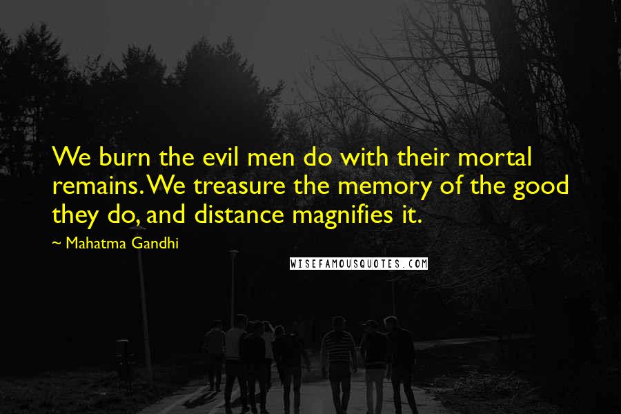 Mahatma Gandhi Quotes: We burn the evil men do with their mortal remains. We treasure the memory of the good they do, and distance magnifies it.