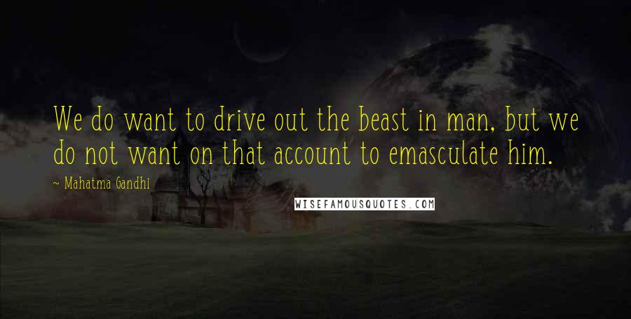 Mahatma Gandhi Quotes: We do want to drive out the beast in man, but we do not want on that account to emasculate him.