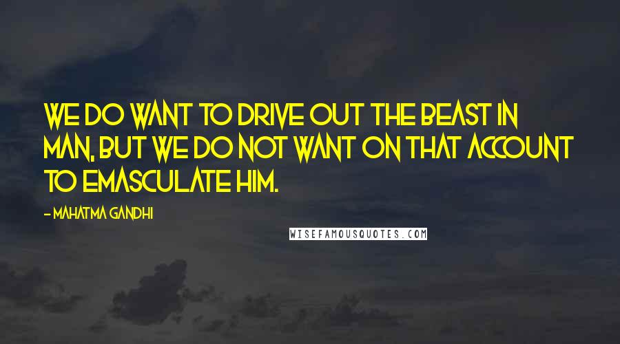 Mahatma Gandhi Quotes: We do want to drive out the beast in man, but we do not want on that account to emasculate him.