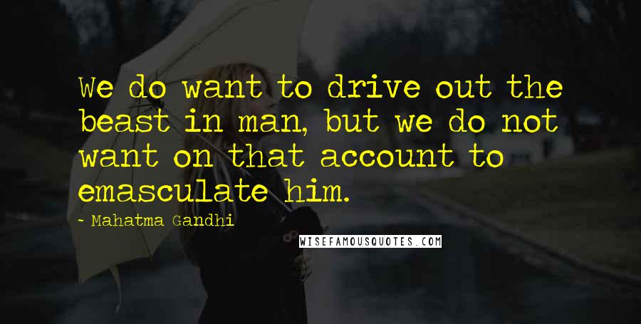 Mahatma Gandhi Quotes: We do want to drive out the beast in man, but we do not want on that account to emasculate him.