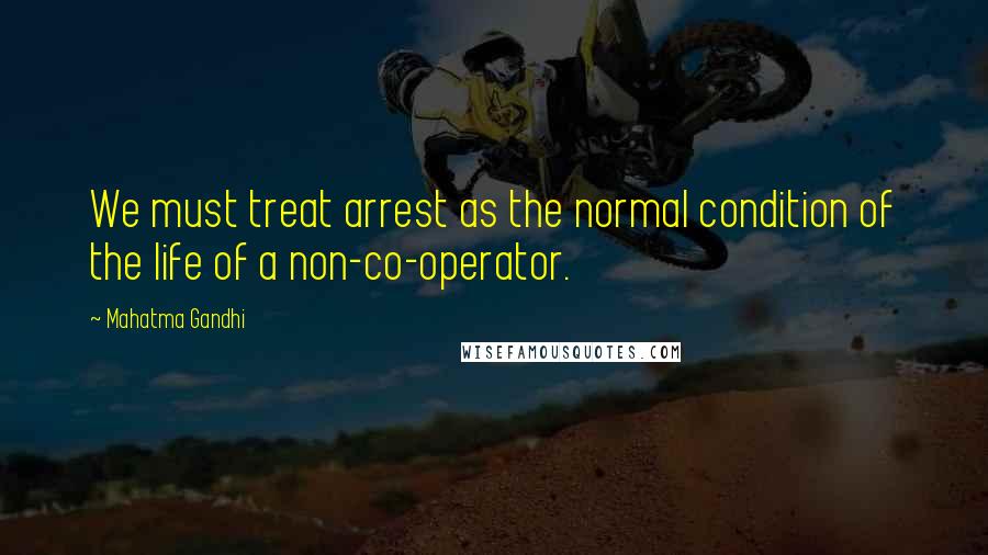 Mahatma Gandhi Quotes: We must treat arrest as the normal condition of the life of a non-co-operator.