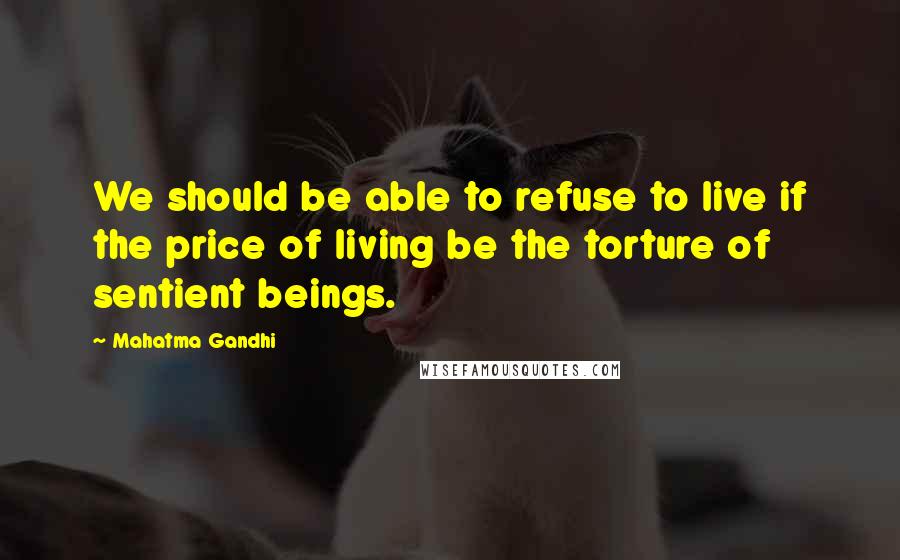 Mahatma Gandhi Quotes: We should be able to refuse to live if the price of living be the torture of sentient beings.