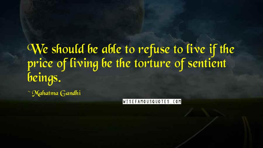 Mahatma Gandhi Quotes: We should be able to refuse to live if the price of living be the torture of sentient beings.