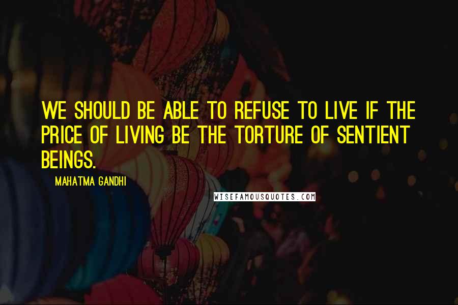 Mahatma Gandhi Quotes: We should be able to refuse to live if the price of living be the torture of sentient beings.