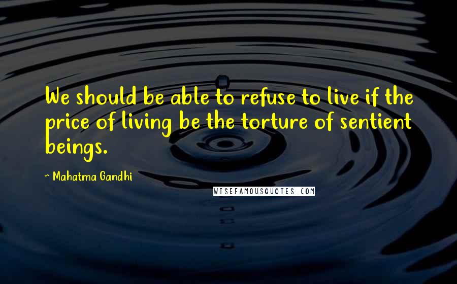 Mahatma Gandhi Quotes: We should be able to refuse to live if the price of living be the torture of sentient beings.