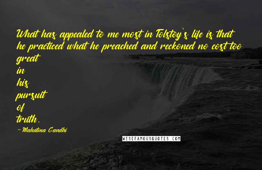 Mahatma Gandhi Quotes: What has appealed to me most in Tolstoy's life is that he practiced what he preached and reckoned no cost too great in his pursuit of truth.