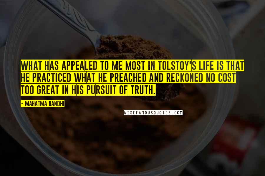 Mahatma Gandhi Quotes: What has appealed to me most in Tolstoy's life is that he practiced what he preached and reckoned no cost too great in his pursuit of truth.