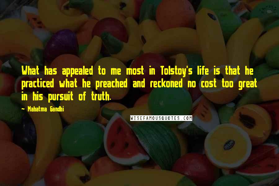 Mahatma Gandhi Quotes: What has appealed to me most in Tolstoy's life is that he practiced what he preached and reckoned no cost too great in his pursuit of truth.