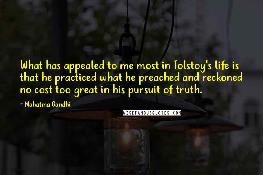 Mahatma Gandhi Quotes: What has appealed to me most in Tolstoy's life is that he practiced what he preached and reckoned no cost too great in his pursuit of truth.