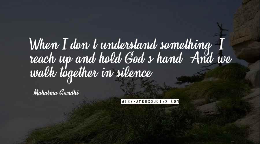 Mahatma Gandhi Quotes: When I don't understand something, I reach up and hold God's hand. And we walk together in silence.