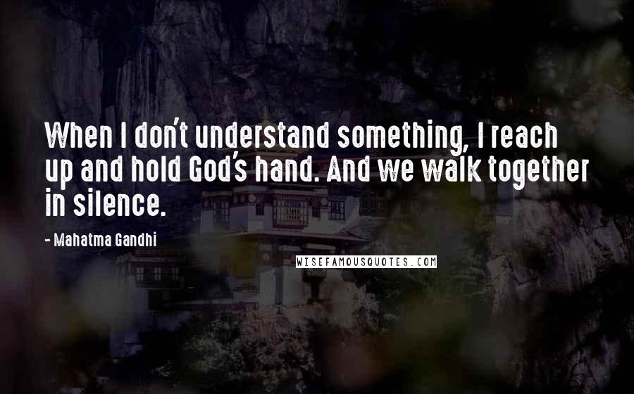 Mahatma Gandhi Quotes: When I don't understand something, I reach up and hold God's hand. And we walk together in silence.