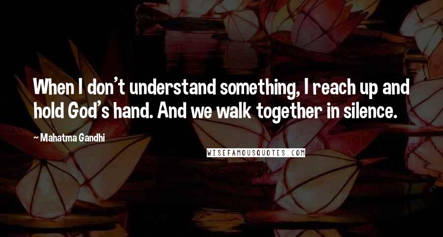 Mahatma Gandhi Quotes: When I don't understand something, I reach up and hold God's hand. And we walk together in silence.