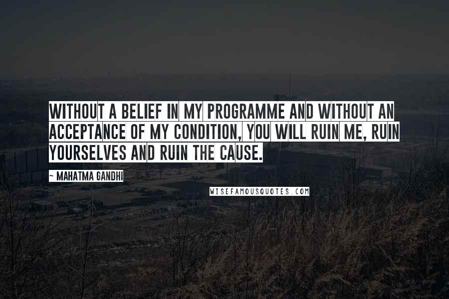 Mahatma Gandhi Quotes: Without a belief in my programme and without an acceptance of my condition, you will ruin me, ruin yourselves and ruin the cause.