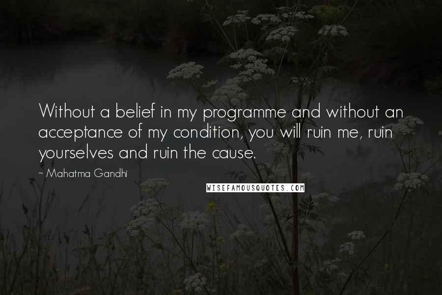 Mahatma Gandhi Quotes: Without a belief in my programme and without an acceptance of my condition, you will ruin me, ruin yourselves and ruin the cause.