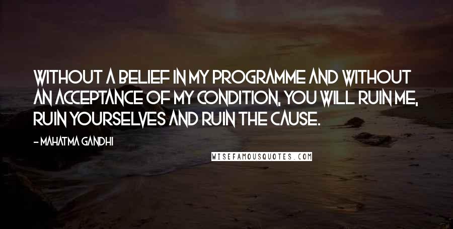 Mahatma Gandhi Quotes: Without a belief in my programme and without an acceptance of my condition, you will ruin me, ruin yourselves and ruin the cause.