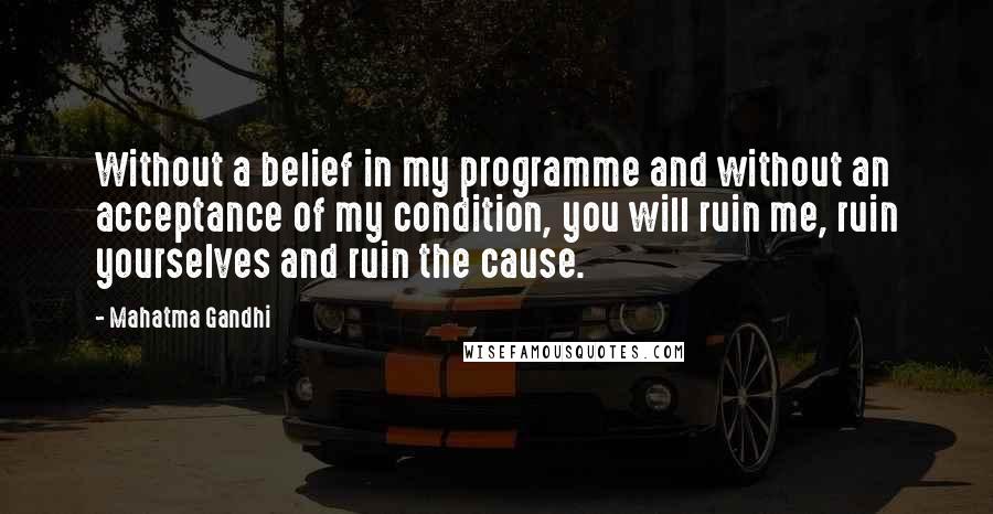 Mahatma Gandhi Quotes: Without a belief in my programme and without an acceptance of my condition, you will ruin me, ruin yourselves and ruin the cause.