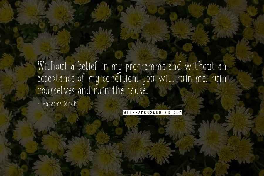 Mahatma Gandhi Quotes: Without a belief in my programme and without an acceptance of my condition, you will ruin me, ruin yourselves and ruin the cause.