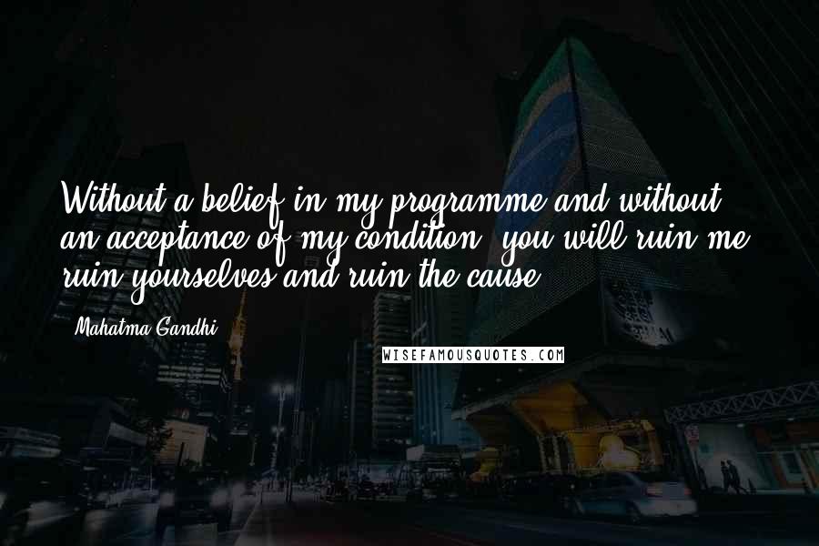 Mahatma Gandhi Quotes: Without a belief in my programme and without an acceptance of my condition, you will ruin me, ruin yourselves and ruin the cause.