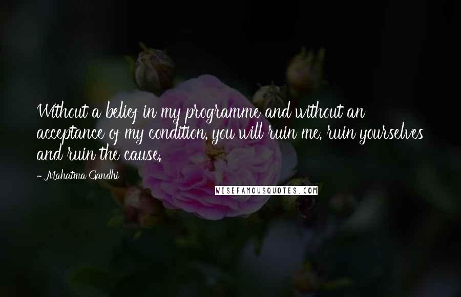 Mahatma Gandhi Quotes: Without a belief in my programme and without an acceptance of my condition, you will ruin me, ruin yourselves and ruin the cause.