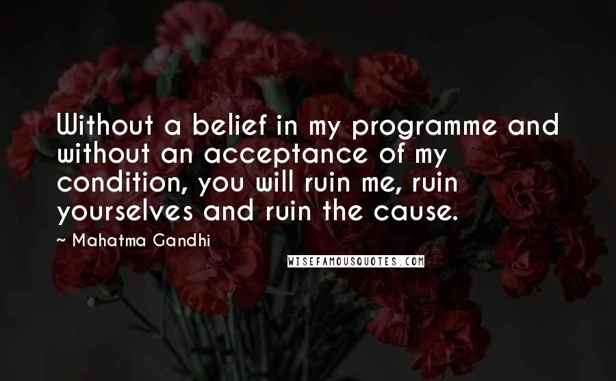 Mahatma Gandhi Quotes: Without a belief in my programme and without an acceptance of my condition, you will ruin me, ruin yourselves and ruin the cause.