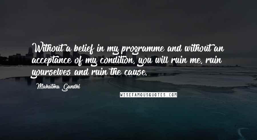 Mahatma Gandhi Quotes: Without a belief in my programme and without an acceptance of my condition, you will ruin me, ruin yourselves and ruin the cause.