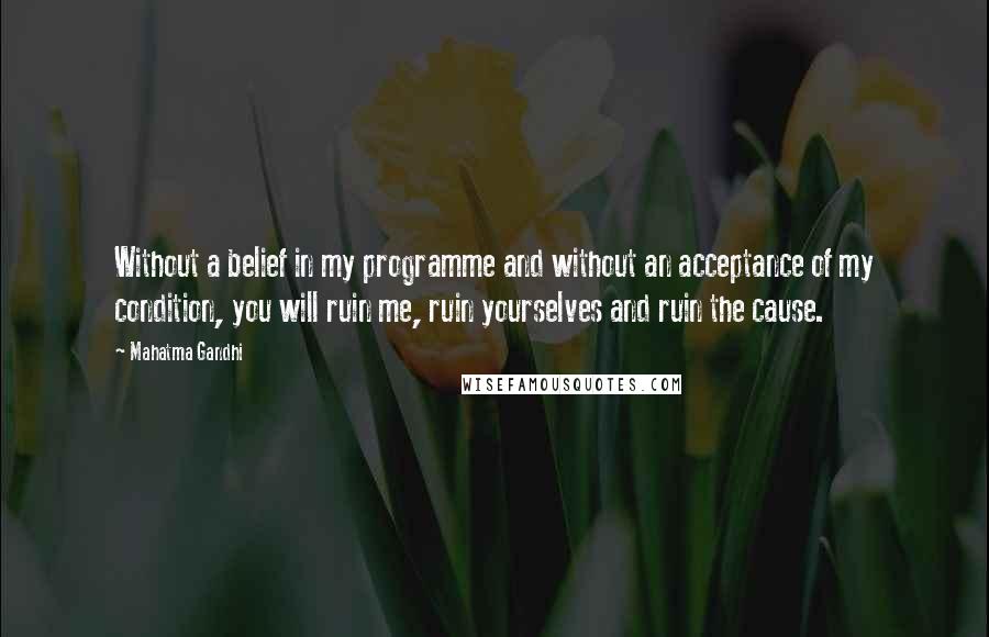 Mahatma Gandhi Quotes: Without a belief in my programme and without an acceptance of my condition, you will ruin me, ruin yourselves and ruin the cause.