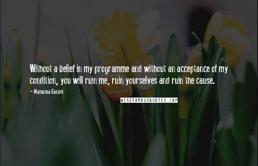 Mahatma Gandhi Quotes: Without a belief in my programme and without an acceptance of my condition, you will ruin me, ruin yourselves and ruin the cause.