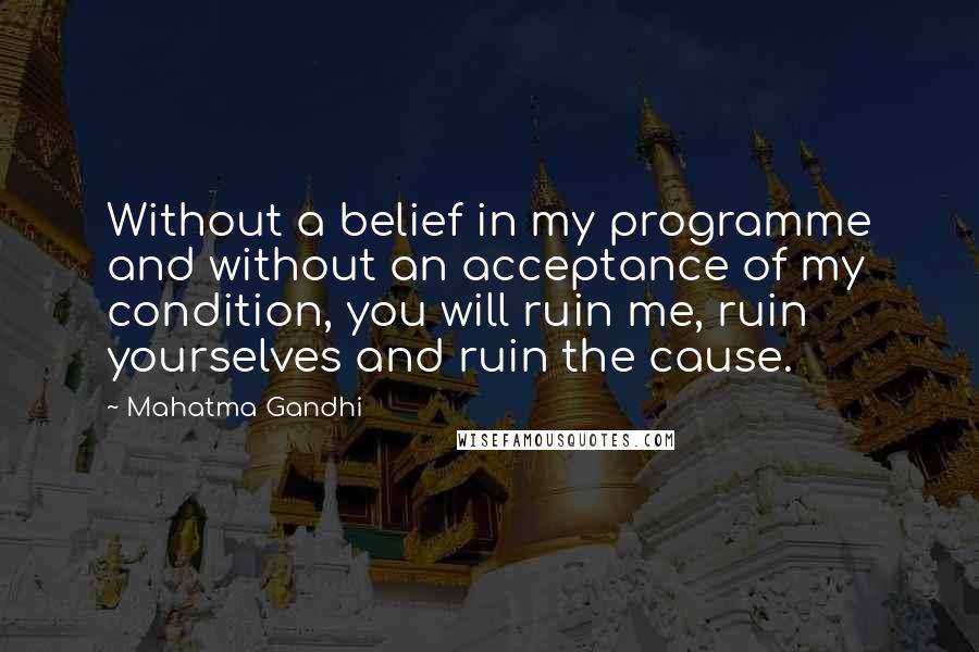 Mahatma Gandhi Quotes: Without a belief in my programme and without an acceptance of my condition, you will ruin me, ruin yourselves and ruin the cause.